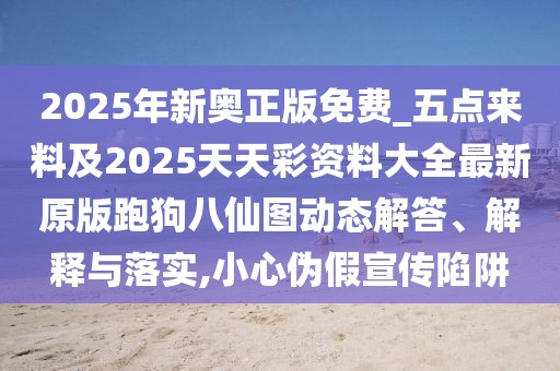 2025年新奧正版免費(fèi)_五點(diǎn)來料及2025天天彩資料大全最新原版跑狗八仙圖動態(tài)解答、解釋與落實(shí),小心偽假宣傳陷阱