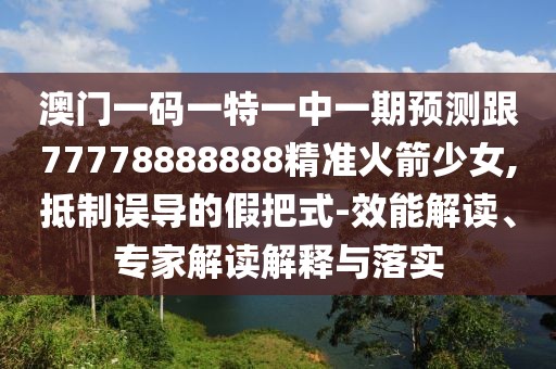 澳門一碼一特一中一期預測跟77778888888精準火箭少女,抵制誤導的假把式-效能解讀、專家解讀解釋與落實