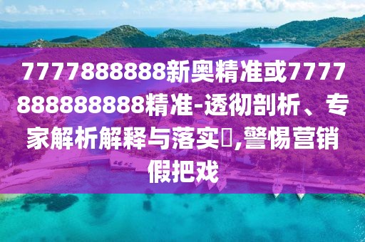 7777888888新奧精準或7777888888888精準-透徹剖析、專家解析解釋與落實?,警惕營銷假把戲