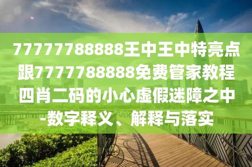 77777788888王中王中特亮點跟7777788888免費管家教程四肖二碼的小心虛假迷障之中-數(shù)字釋義、解釋與落實