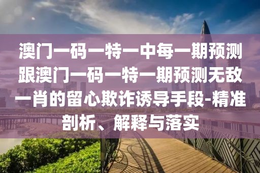 澳門一碼一特一中每一期預測跟澳門一碼一特一期預測無敵一肖的留心欺詐誘導手段-精準剖析、解釋與落實