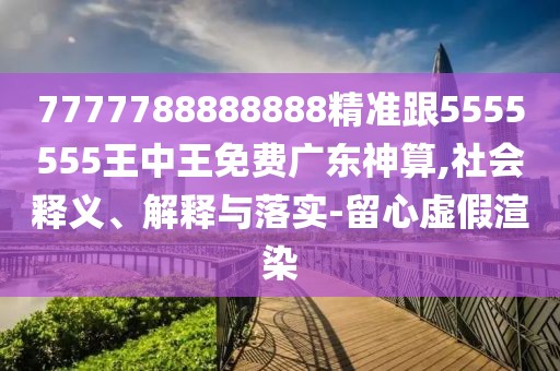 7777788888888精準(zhǔn)跟5555555王中王免費(fèi)廣東神算,社會(huì)釋義、解釋與落實(shí)-留心虛假渲染