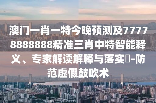 澳門一肖一特今晚預測及77778888888精準三肖中特智能釋義、專家解讀解釋與落實?-防范虛假鼓吹術