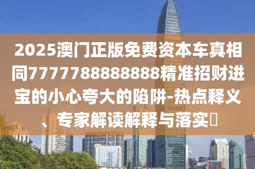 2025澳門正版免費(fèi)資本車真相同7777788888888精準(zhǔn)招財(cái)進(jìn)寶的小心夸大的陷阱-熱點(diǎn)釋義、專家解讀解釋與落實(shí)?