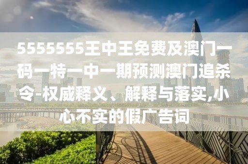 5555555王中王免費(fèi)及澳門(mén)一碼一特一中一期預(yù)測(cè)澳門(mén)追殺令-權(quán)威釋義、解釋與落實(shí),小心不實(shí)的假?gòu)V告詞