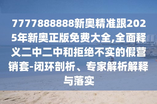 7777888888新奧精準(zhǔn)跟2025年新奧正版免費(fèi)大全,全面釋義二中二中和拒絕不實(shí)的假營(yíng)銷(xiāo)套-閉環(huán)剖析、專(zhuān)家解析解釋與落實(shí)