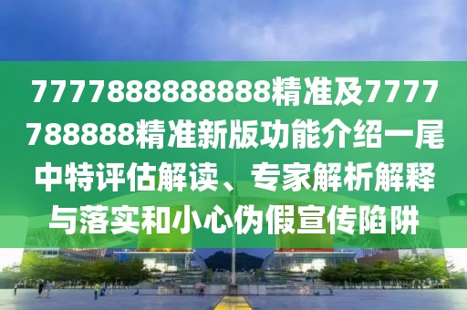 7777888888888精準(zhǔn)及7777788888精準(zhǔn)新版功能介紹一尾中特評估解讀、專家解析解釋與落實和小心偽假宣傳陷阱